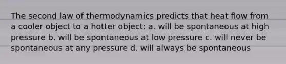 The second law of thermodynamics predicts that heat flow from a cooler object to a hotter object: a. will be spontaneous at high pressure b. will be spontaneous at low pressure c. will never be spontaneous at any pressure d. will always be spontaneous