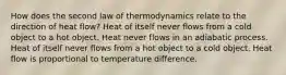 How does the second law of thermodynamics relate to the direction of heat flow? Heat of itself never flows from a cold object to a hot object. Heat never flows in an adiabatic process. Heat of itself never flows from a hot object to a cold object. Heat flow is proportional to temperature difference.