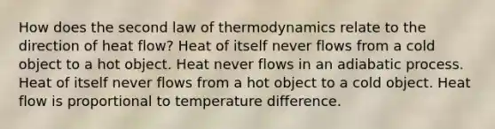 How does the second law of thermodynamics relate to the direction of heat flow? Heat of itself never flows from a cold object to a hot object. Heat never flows in an adiabatic process. Heat of itself never flows from a hot object to a cold object. Heat flow is proportional to temperature difference.