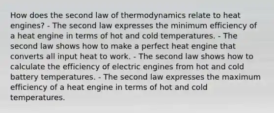 How does the second law of thermodynamics relate to heat engines? - The second law expresses the minimum efficiency of a heat engine in terms of hot and cold temperatures. - The second law shows how to make a perfect heat engine that converts all input heat to work. - The second law shows how to calculate the efficiency of electric engines from hot and cold battery temperatures. - The second law expresses the maximum efficiency of a heat engine in terms of hot and cold temperatures.