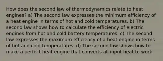 How does the second law of thermodynamics relate to heat engines? a) The second law expresses the minimum efficiency of a heat engine in terms of hot and cold temperatures. b) The second law shows how to calculate the efficiency of electric engines from hot and cold battery temperatures. c) The second law expresses the maximum efficiency of a heat engine in terms of hot and cold temperatures. d) The second law shows how to make a perfect heat engine that converts all input heat to work.