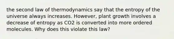 the second law of thermodynamics say that the entropy of the universe always increases. However, plant growth involves a decrease of entropy as CO2 is converted into more ordered molecules. Why does this violate this law?