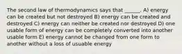 The second law of thermodynamics says that ______. A) energy can be created but not destroyed B) energy can be created and destroyed C) energy can neither be created nor destroyed D) one usable form of energy can be completely converted into another usable form E) energy cannot be changed from one form to another without a loss of usuable energy