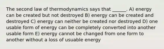 The second law of thermodynamics says that ______. A) energy can be created but not destroyed B) energy can be created and destroyed C) energy can neither be created nor destroyed D) one usable form of energy can be completely converted into another usable form E) energy cannot be changed from one form to another without a loss of usuable energy