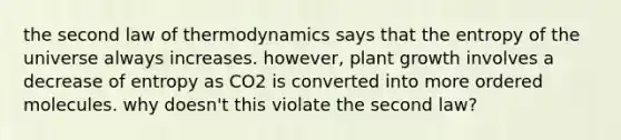 the second law of thermodynamics says that the entropy of the universe always increases. however, plant growth involves a decrease of entropy as CO2 is converted into more ordered molecules. why doesn't this violate the second law?