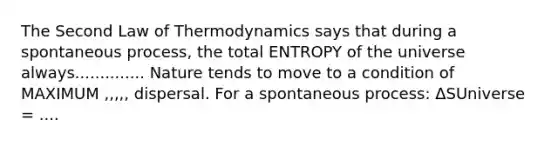 The Second Law of Thermodynamics says that during a spontaneous process, the total ENTROPY of the universe always.............. Nature tends to move to a condition of MAXIMUM ,,,,, dispersal. For a spontaneous process: ΔSUniverse = ....