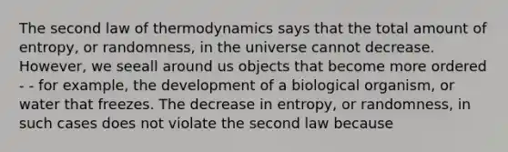 The second law of thermodynamics says that the total amount of entropy, or randomness, in the universe cannot decrease. However, we seeall around us objects that become more ordered - - for example, the development of a biological organism, or water that freezes. The decrease in entropy, or randomness, in such cases does not violate the second law because