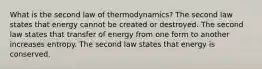 What is the second law of thermodynamics? The second law states that energy cannot be created or destroyed. The second law states that transfer of energy from one form to another increases entropy. The second law states that energy is conserved.