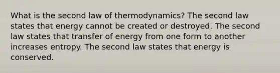 What is the second law of thermodynamics? The second law states that energy cannot be created or destroyed. The second law states that transfer of energy from one form to another increases entropy. The second law states that energy is conserved.