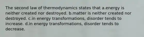 The second law of thermodynamics states that a.energy is neither created nor destroyed. b.matter is neither created nor destroyed. c.in energy transformations, disorder tends to increase. d.in energy transformations, disorder tends to decrease.