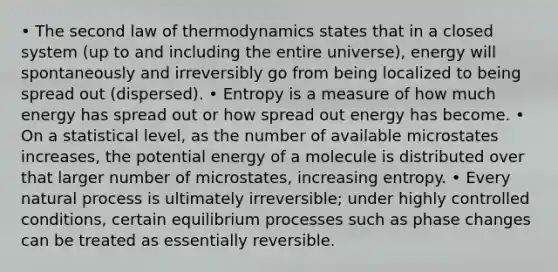 • The second law of thermodynamics states that in a closed system (up to and including the entire universe), energy will spontaneously and irreversibly go from being localized to being spread out (dispersed). • Entropy is a measure of how much energy has spread out or how spread out energy has become. • On a statistical level, as the number of available microstates increases, the potential energy of a molecule is distributed over that larger number of microstates, increasing entropy. • Every natural process is ultimately irreversible; under highly controlled conditions, certain equilibrium processes such as phase changes can be treated as essentially reversible.