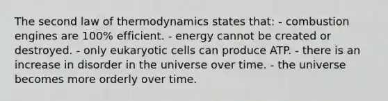 The second law of thermodynamics states that: - combustion engines are 100% efficient. - energy cannot be created or destroyed. - only eukaryotic cells can produce ATP. - there is an increase in disorder in the universe over time. - the universe becomes more orderly over time.