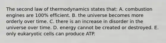 The second law of thermodynamics states that: A. combustion engines are 100% efficient. B. the universe becomes more orderly over time. C. there is an increase in disorder in the universe over time. D. energy cannot be created or destroyed. E. only eukaryotic cells can produce ATP.