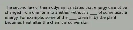 The second law of thermodynamics states that energy cannot be changed from one form to another without a ____ of some usable energy. For example, some of the ____ taken in by the plant becomes heat after the chemical conversion.