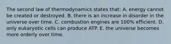 The second law of thermodynamics states that: A. energy cannot be created or destroyed. B. there is an increase in disorder in the universe over time. C. combustion engines are 100% efficient. D. only eukaryotic cells can produce ATP. E. the universe becomes more orderly over time.