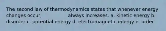 The second law of thermodynamics states that whenever energy changes occur, __________ always increases. a. kinetic energy b. disorder c. potential energy d. electromagnetic energy e. order