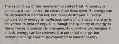 The second law of thermodynamics states that: A. energy is constant; it can neither be created nor destroyed. B. energy can be increased or decreased, but never destroyed. C. every conversion of energy is inefficient; some of the usable energy is converted to heat energy. D. although the quantity of energy in the universe is constantly changing, its quality is unchanging. E. kinetic energy can be converted to potential energy, but potential energy cannot be converted to kinetic energy.