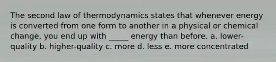 The second law of thermodynamics states that whenever energy is converted from one form to another in a physical or chemical change, you end up with _____ energy than before. a. lower-quality b. higher-quality c. more d. less e. more concentrated