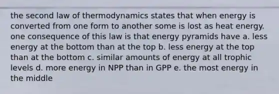 the second law of thermodynamics states that when energy is converted from one form to another some is lost as heat energy. one consequence of this law is that energy pyramids have a. less energy at the bottom than at the top b. less energy at the top than at the bottom c. similar amounts of energy at all trophic levels d. more energy in NPP than in GPP e. the most energy in the middle