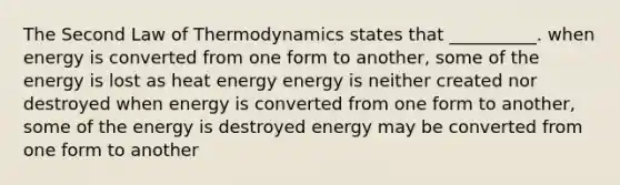 The Second Law of Thermodynamics states that __________. when energy is converted from one form to another, some of the energy is lost as heat energy energy is neither created nor destroyed when energy is converted from one form to another, some of the energy is destroyed energy may be converted from one form to another