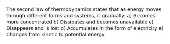 The second law of thermodynamics states that as energy moves through different forms and systems, it gradually: a) Becomes more concentrated b) Dissipates and becomes unavailable c) Disappears and is lost d) Accumulates in the form of electricity e) Changes from kinetic to potential energy