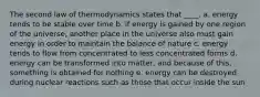 The second law of thermodynamics states that ____.​ a. energy tends to be stable over time​ b. if energy is gained by one region of the universe, another place in the universe also must gain energy in order to maintain the balance of nature c. energy tends to flow from concentrated to less concentrated forms d. energy can be transformed into matter, and because of this, something is obtained for nothing e. energy can be destroyed during nuclear reactions such as those that occur inside the sun​