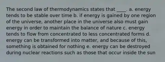 The second law of thermodynamics states that ____.​ a. energy tends to be stable over time​ b. if energy is gained by one region of the universe, another place in the universe also must gain energy in order to maintain the balance of nature c. energy tends to flow from concentrated to less concentrated forms d. energy can be transformed into matter, and because of this, something is obtained for nothing e. energy can be destroyed during nuclear reactions such as those that occur inside the sun​