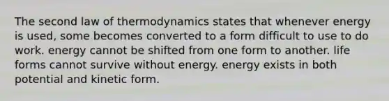 The second law of thermodynamics states that whenever energy is used, some becomes converted to a form difficult to use to do work. energy cannot be shifted from one form to another. life forms cannot survive without energy. energy exists in both potential and kinetic form.