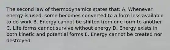 The second law of thermodynamics states that: A. Whenever energy is used, some becomes converted to a form less available to do work B. Energy cannot be shifted from one form to another C. Life forms cannot survive without energy D. Energy exists in both kinetic and potential forms E. Energy cannot be created nor destroyed