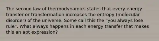 The second law of thermodynamics states that every energy transfer or transformation increases the entropy (molecular disorder) of the universe. Some call this the "you always lose rule". What always happens in each energy transfer that makes this an apt expression?