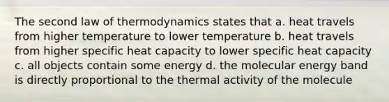 The second law of thermodynamics states that a. heat travels from higher temperature to lower temperature b. heat travels from higher specific heat capacity to lower specific heat capacity c. all objects contain some energy d. the molecular energy band is directly proportional to the thermal activity of the molecule