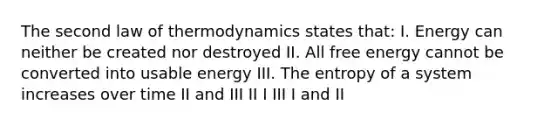 The second law of thermodynamics states that: I. Energy can neither be created nor destroyed II. All free energy cannot be converted into usable energy III. The entropy of a system increases over time II and III II I III I and II