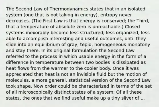 The Second Law of Thermodynamics states that in an isolated system (one that is not taking in energy), entropy never decreases. (The First Law is that energy is conserved; the Third, that a temperature of absolute zero is unreachable.) Closed systems inexorably become less structured, less organized, less able to accomplish interesting and useful outcomes, until they slide into an equilibrium of gray, tepid, homogeneous monotony and stay there. In its original formulation the Second Law referred to the process in which usable energy in the form of a difference in temperature between two bodies is dissipated as heat flows from the warmer to the cooler body. Once it was appreciated that heat is not an invisible fluid but the motion of molecules, a more general, statistical version of the Second Law took shape. Now order could be characterized in terms of the set of all microscopically distinct states of a system: Of all these states, the ones that we find useful make up a tiny sliver of ...