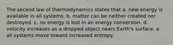 The second law of thermodynamics states that a. new energy is available in all systems. b. matter can be neither created nor destroyed. c. no energy is lost in an energy conversion. d. velocity increases as a dropped object nears Earth's surface. e. all systems move toward increased entropy.