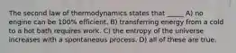 The second law of thermodynamics states that _____ A) no engine can be 100% efficient. B) transferring energy from a cold to a hot bath requires work. C) the entropy of the universe increases with a spontaneous process. D) all of these are true.