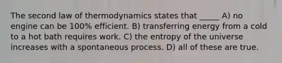 The second law of thermodynamics states that _____ A) no engine can be 100% efficient. B) transferring energy from a cold to a hot bath requires work. C) the entropy of the universe increases with a spontaneous process. D) all of these are true.