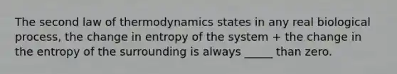 The second law of thermodynamics states in any real biological process, the change in entropy of the system + the change in the entropy of the surrounding is always _____ than zero.