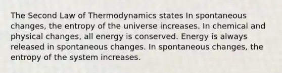 The Second Law of Thermodynamics states In spontaneous changes, the entropy of the universe increases. In chemical and physical changes, all energy is conserved. Energy is always released in spontaneous changes. In spontaneous changes, the entropy of the system increases.