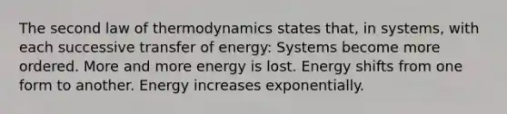 The second law of thermodynamics states that, in systems, with each successive transfer of energy: Systems become more ordered. More and more energy is lost. Energy shifts from one form to another. Energy increases exponentially.