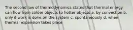 The second law of thermodynamics states that thermal energy can flow from colder objects to hotter objects a. by convection b. only if work is done on the system c. spontaneously d. when thermal expansion takes place