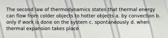 The second law of thermodynamics states that thermal energy can flow from colder objects to hotter objects a. by convection b. only if work is done on the system c. spontaneously d. when thermal expansion takes place