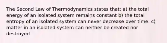 The Second Law of Thermodynamics states that: a) the total energy of an isolated system remains constant b) the total entropy of an isolated system can never decrease over time. c) matter in an isolated system can neither be created nor destroyed