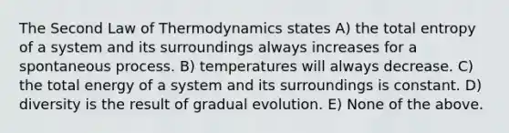 The Second Law of Thermodynamics states A) the total entropy of a system and its surroundings always increases for a spontaneous process. B) temperatures will always decrease. C) the total energy of a system and its surroundings is constant. D) diversity is the result of gradual evolution. E) None of the above.