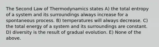 The Second Law of Thermodynamics states A) the total entropy of a system and its surroundings always increase for a spontaneous process. B) temperatures will always decrease. C) the total energy of a system and its surroundings are constant. D) diversity is the result of gradual evolution. E) None of the above.