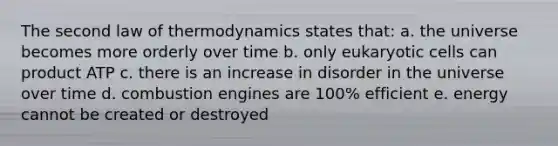 The second law of thermodynamics states that: a. the universe becomes more orderly over time b. only eukaryotic cells can product ATP c. there is an increase in disorder in the universe over time d. combustion engines are 100% efficient e. energy cannot be created or destroyed