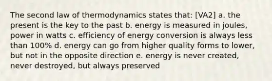 The second law of thermodynamics states that: [VA2] a. the present is the key to the past b. energy is measured in joules, power in watts c. efficiency of energy conversion is always less than 100% d. energy can go from higher quality forms to lower, but not in the opposite direction e. energy is never created, never destroyed, but always preserved