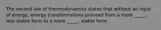 The second law of thermodynamics states that without an input of energy, energy transformations proceed from a more _____, less stable form to a more _____, stable form.