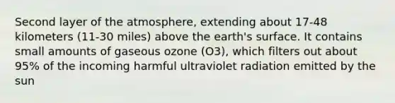 Second layer of the atmosphere, extending about 17-48 kilometers (11-30 miles) above the earth's surface. It contains small amounts of gaseous ozone (O3), which filters out about 95% of the incoming harmful ultraviolet radiation emitted by the sun