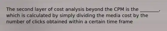 The second layer of cost analysis beyond the CPM is the ________, which is calculated by simply dividing the media cost by the number of clicks obtained within a certain time frame