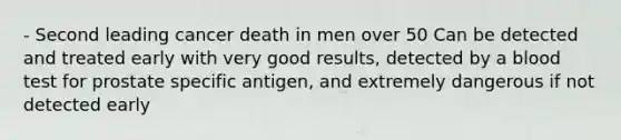 - Second leading cancer death in men over 50 Can be detected and treated early with very good results, detected by a blood test for prostate specific antigen, and extremely dangerous if not detected early